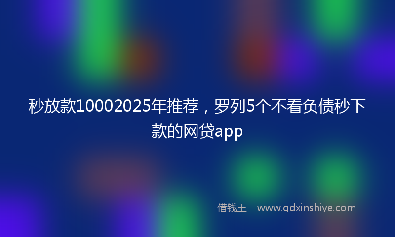 秒放款10002025年推荐，罗列5个不看负债秒下款的网贷app