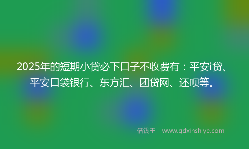 2025年的短期小贷必下口子不收费有：平安i贷、平安口袋银行、东方汇、团贷网、还呗等。