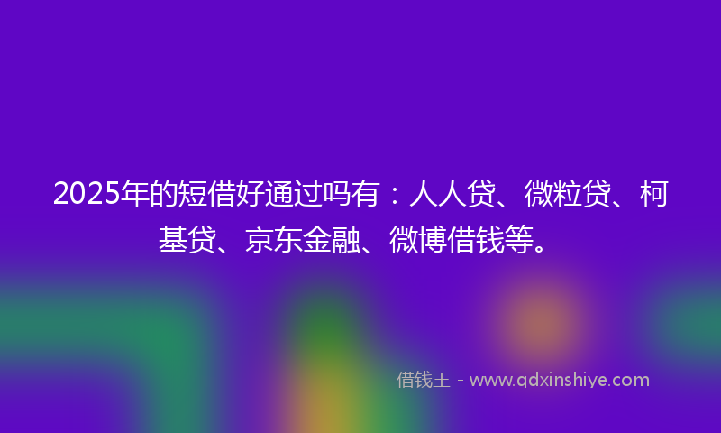 2025年的短借好通过吗有：人人贷、微粒贷、柯基贷、京东金融、微博借钱等。
