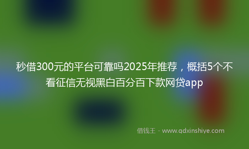 秒借300元的平台可靠吗2025年推荐，概括5个不看征信无视黑白百分百下款网贷app