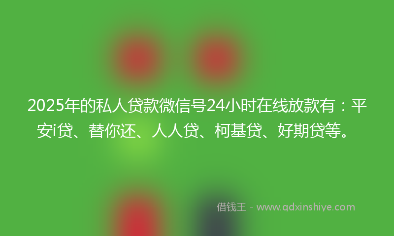 2025年的私人贷款微信号24小时在线放款有：平安i贷、替你还、人人贷、柯基贷、好期贷等。