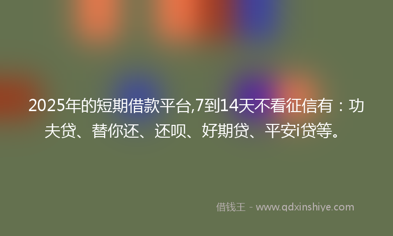 2025年的短期借款平台,7到14天不看征信有：功夫贷、替你还、还呗、好期贷、平安i贷等。