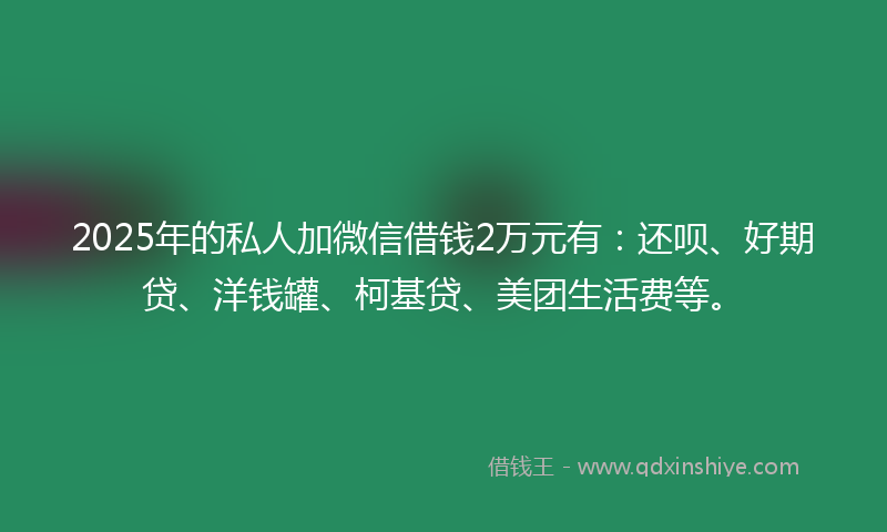 2025年的私人加微信借钱2万元有:还呗、好期贷、洋钱罐、柯基贷、美团生活费等。