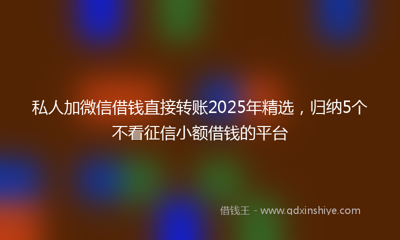 私人加微信借钱直接转账2025年精选，归纳5个不看征信小额借钱的平台
