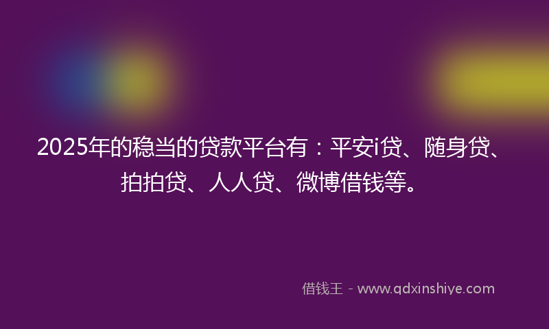2025年的稳当的贷款平台有：平安i贷、随身贷、拍拍贷、人人贷、微博借钱等。