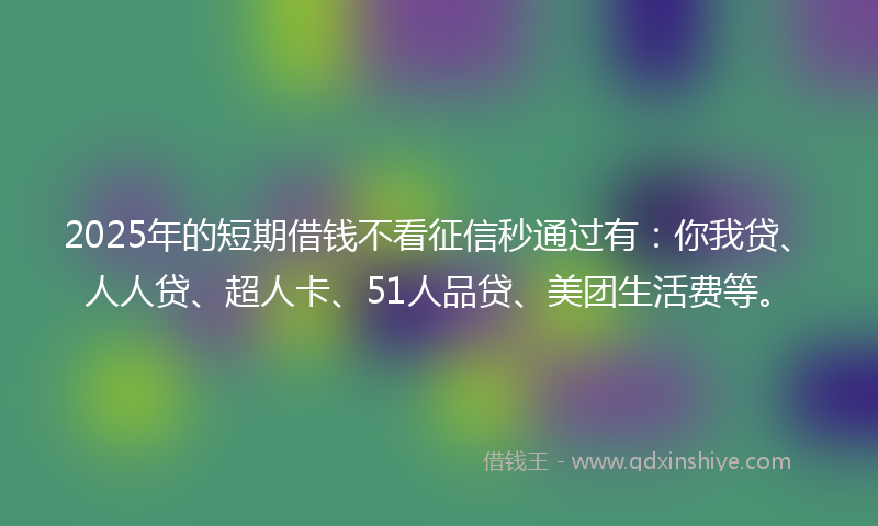 2025年的短期借钱不看征信秒通过有：你我贷、人人贷、超人卡、51人品贷、美团生活费等。
