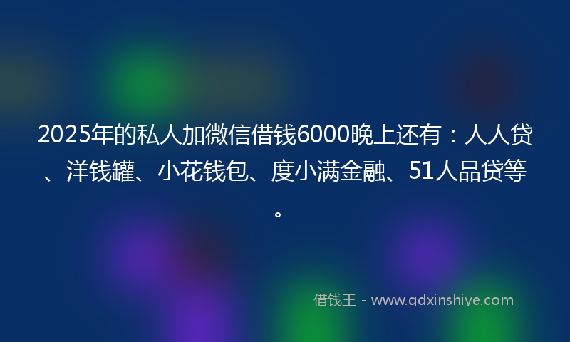 2025年的私人加微信借钱6000晚上还有：人人贷、洋钱罐、小花钱包、度小满金融、51人品贷等。