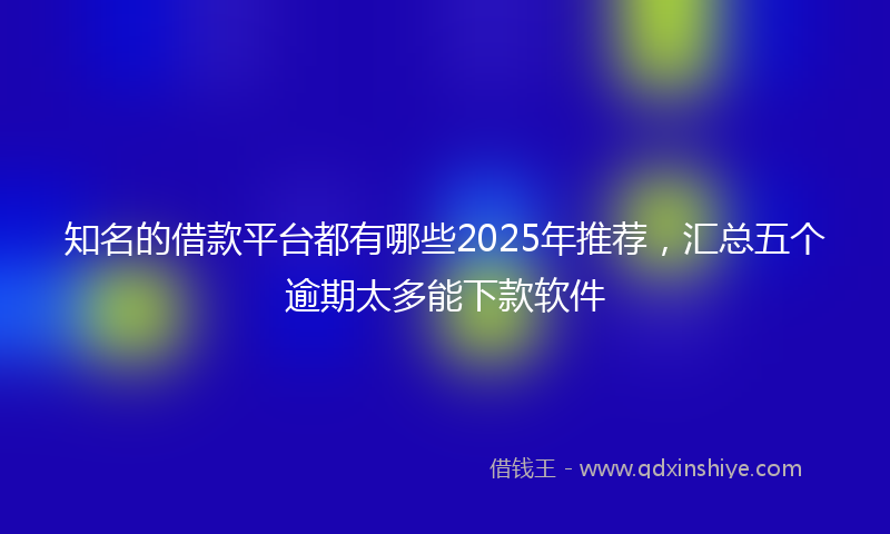 知名的借款平台都有哪些2025年推荐，汇总五个逾期太多能下款软件