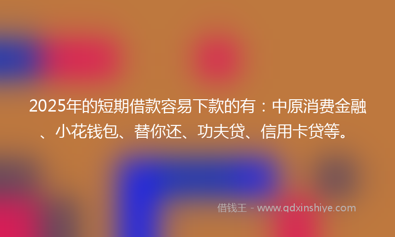 2025年的短期借款容易下款的有：中原消费金融、小花钱包、替你还、功夫贷、信用卡贷等。