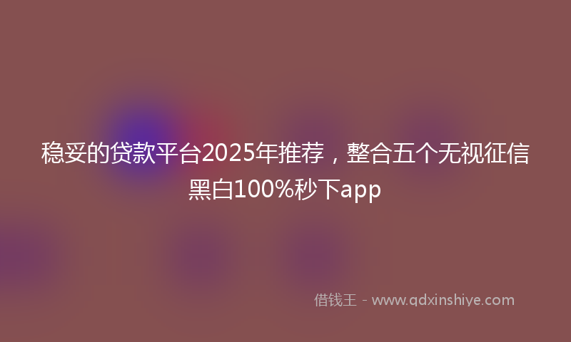 稳妥的贷款平台2025年推荐，整合五个无视征信黑白100%秒下app
