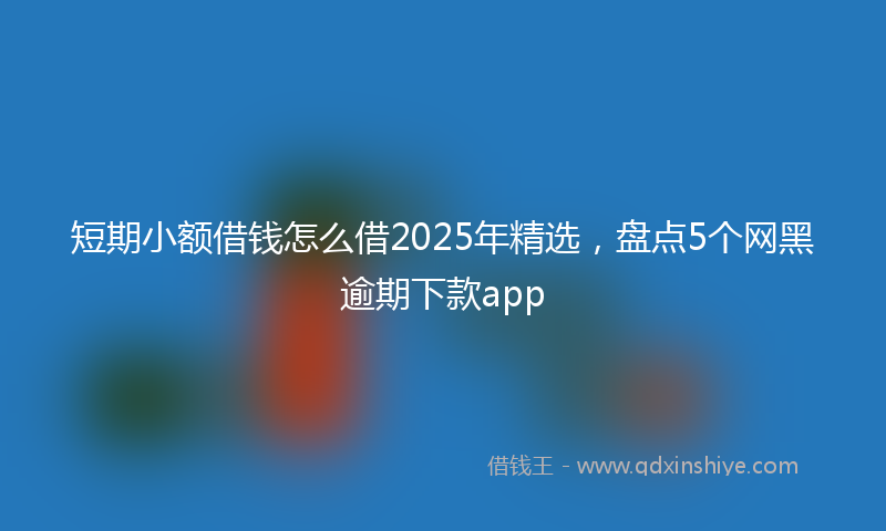 短期小额借钱怎么借2025年精选，盘点5个网黑逾期下款app