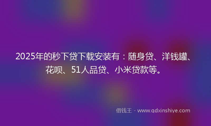 2025年的秒下贷下载安装有：随身贷、洋钱罐、花呗、51人品贷、小米贷款等。