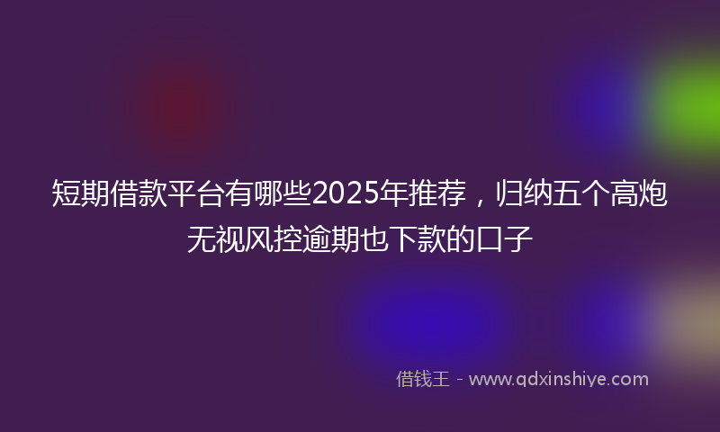 短期借款平台有哪些2025年推荐，归纳五个高炮无视风控逾期也下款的口子