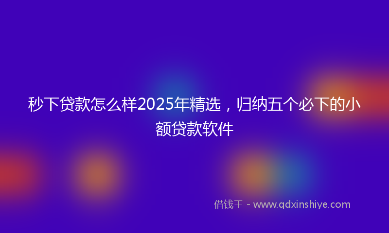秒下贷款怎么样2025年精选，归纳五个必下的小额贷款软件