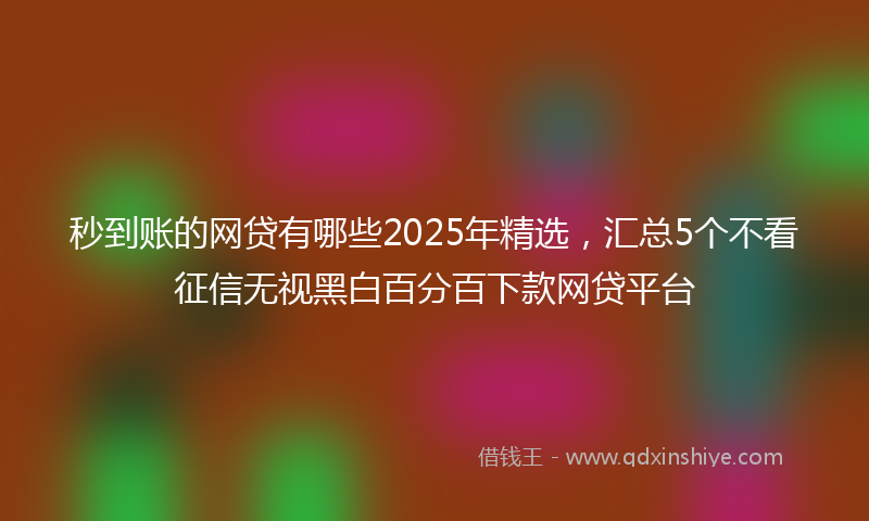 秒到账的网贷有哪些2025年精选，汇总5个不看征信无视黑白百分百下款网贷平台
