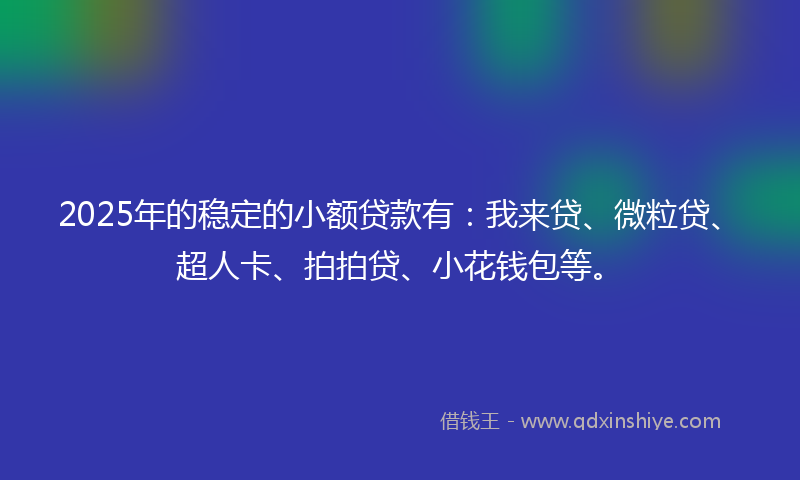2025年的稳定的小额贷款有：我来贷、微粒贷、超人卡、拍拍贷、小花钱包等。
