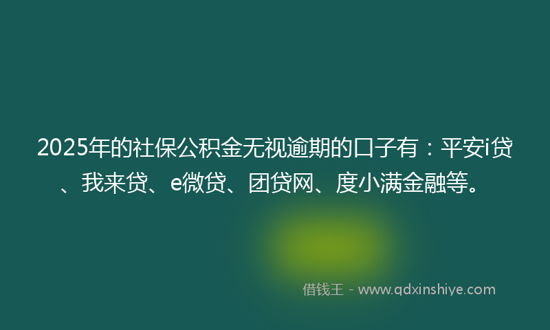 2025年的社保公积金无视逾期的口子有：平安i贷、我来贷、e微贷、团贷网、度小满金融等。