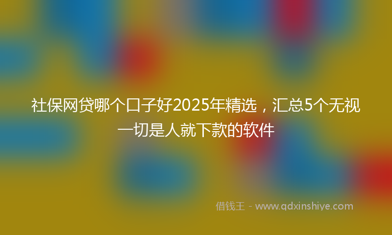 社保网贷哪个口子好2025年精选，汇总5个无视一切是人就下款的软件
