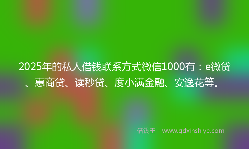 2025年的私人借钱联系方式微信1000有：e微贷、惠商贷、读秒贷、度小满金融、安逸花等。