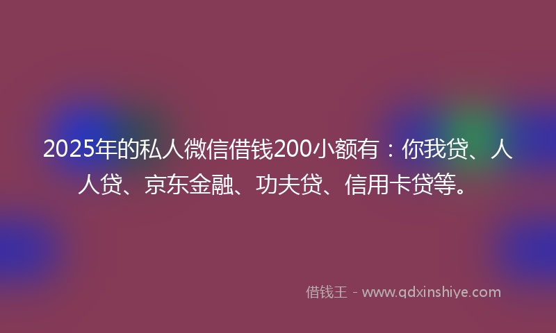 2025年的私人微信借钱200小额有：你我贷、人人贷、京东金融、功夫贷、信用卡贷等。