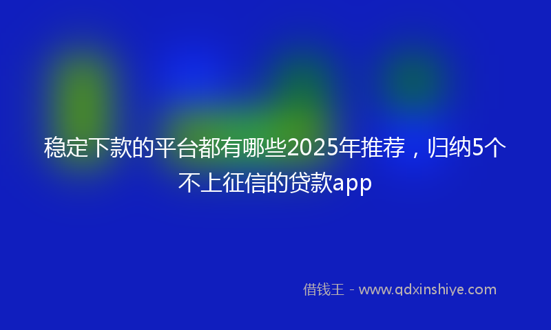 稳定下款的平台都有哪些2025年推荐，归纳5个不上征信的贷款app