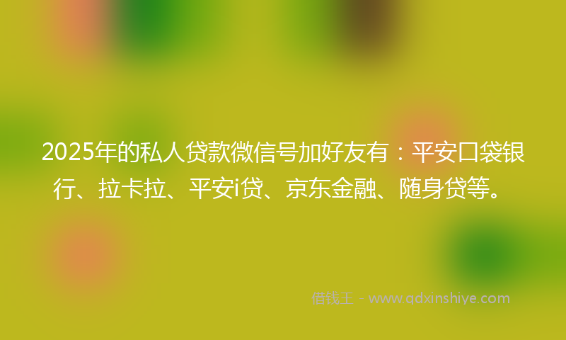 2025年的私人贷款微信号加好友有：平安口袋银行、拉卡拉、平安i贷、京东金融、随身贷等。