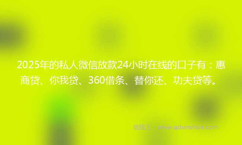 2025年的私人微信放款24小时在线的口子有：惠商贷、你我贷、360借条、替你还、功夫贷等。