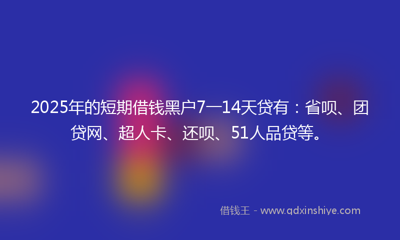 2025年的短期借钱黑户7一14天贷有：省呗、团贷网、超人卡、还呗、51人品贷等。