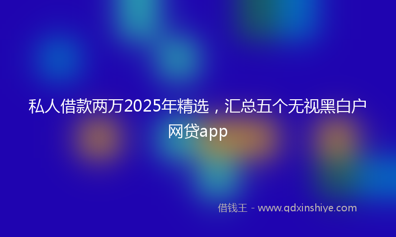 私人借款两万2025年精选，汇总五个无视黑白户网贷app