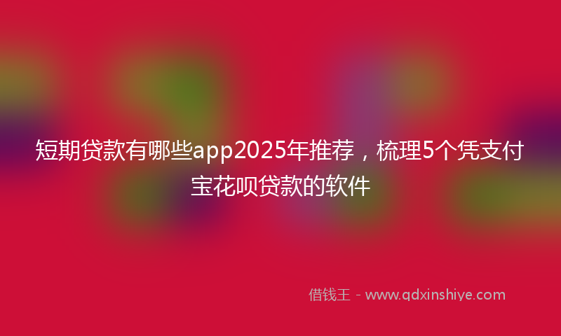 短期贷款有哪些app2025年推荐，梳理5个凭支付宝花呗贷款的软件