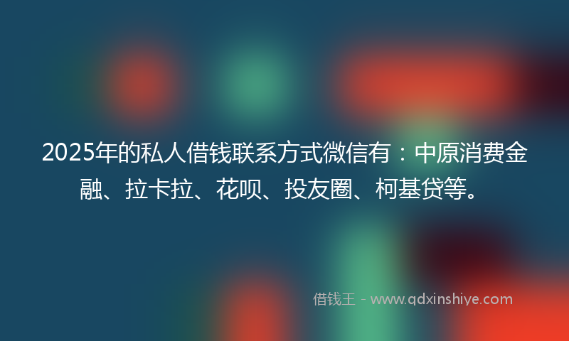 2025年的私人借钱联系方式微信有：中原消费金融、拉卡拉、花呗、投友圈、柯基贷等。