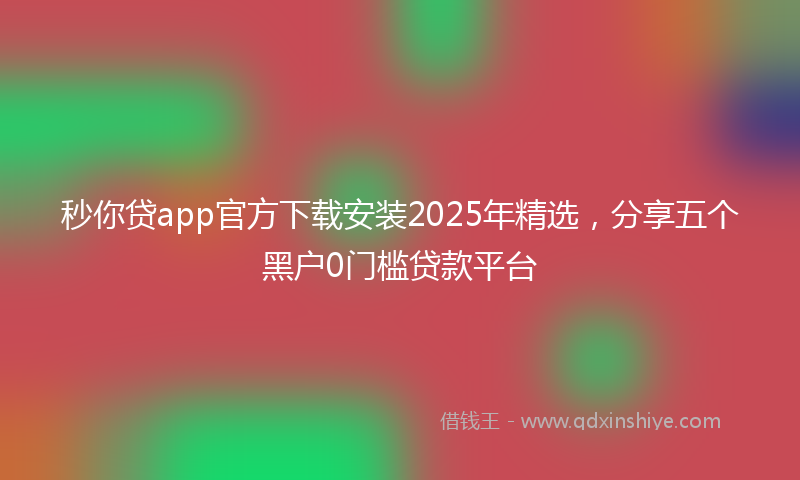 秒你贷app官方下载安装2025年精选，分享五个黑户0门槛贷款平台