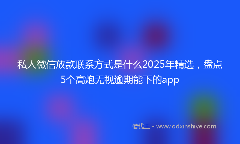 私人微信放款联系方式是什么2025年精选，盘点5个高炮无视逾期能下的app