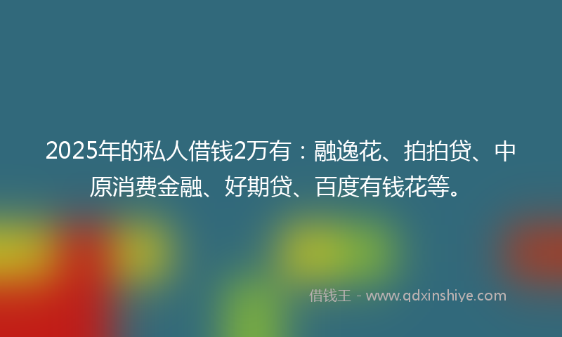 2025年的私人借钱2万有：融逸花、拍拍贷、中原消费金融、好期贷、百度有钱花等。