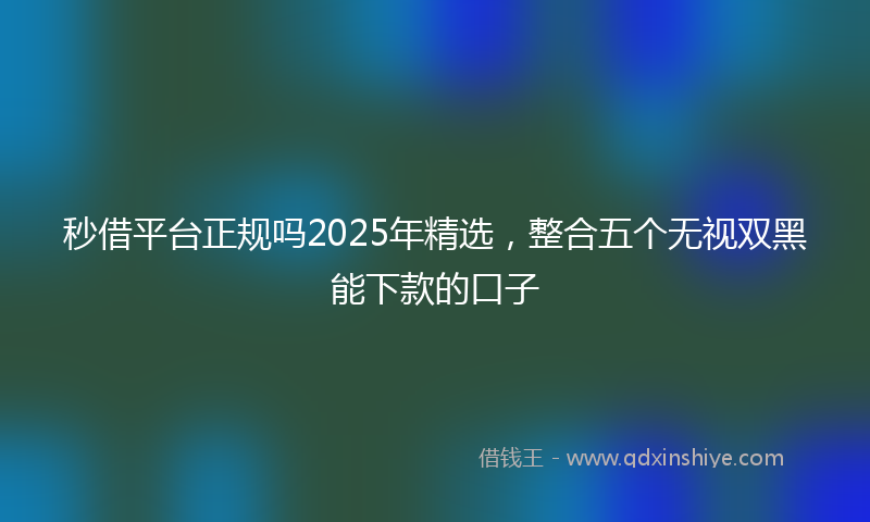 秒借平台正规吗2025年精选，整合五个无视双黑能下款的口子