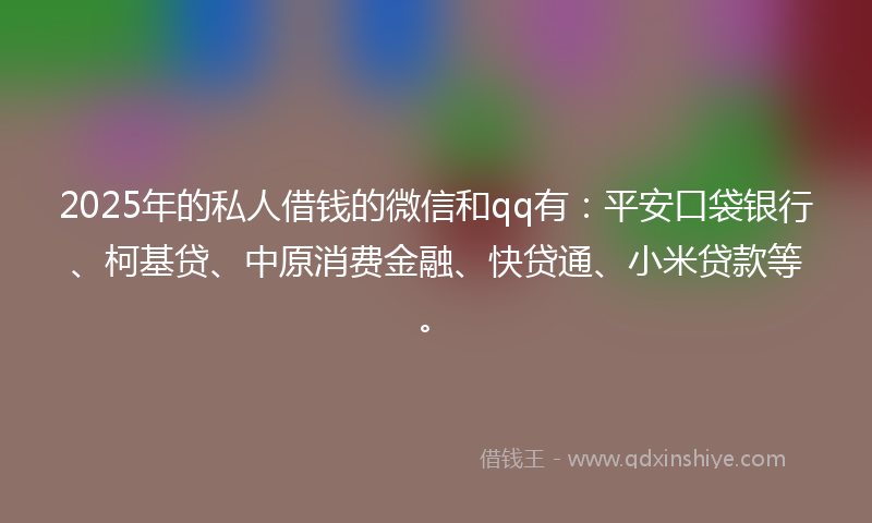 2025年的私人借钱的微信和qq有：平安口袋银行、柯基贷、中原消费金融、快贷通、小米贷款等。