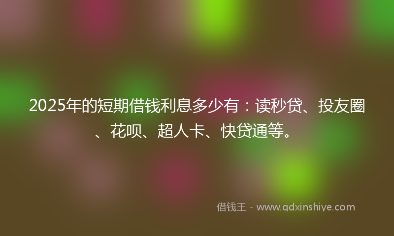 2025年的短期借钱利息多少有：读秒贷、投友圈、花呗、超人卡、快贷通等。