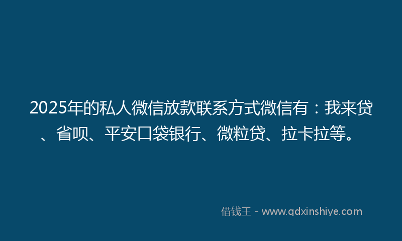 2025年的私人微信放款联系方式微信有：我来贷、省呗、平安口袋银行、微粒贷、拉卡拉等。