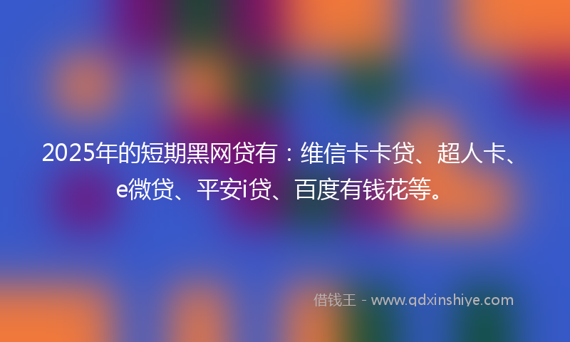 2025年的短期黑网贷有：维信卡卡贷、超人卡、e微贷、平安i贷、百度有钱花等。