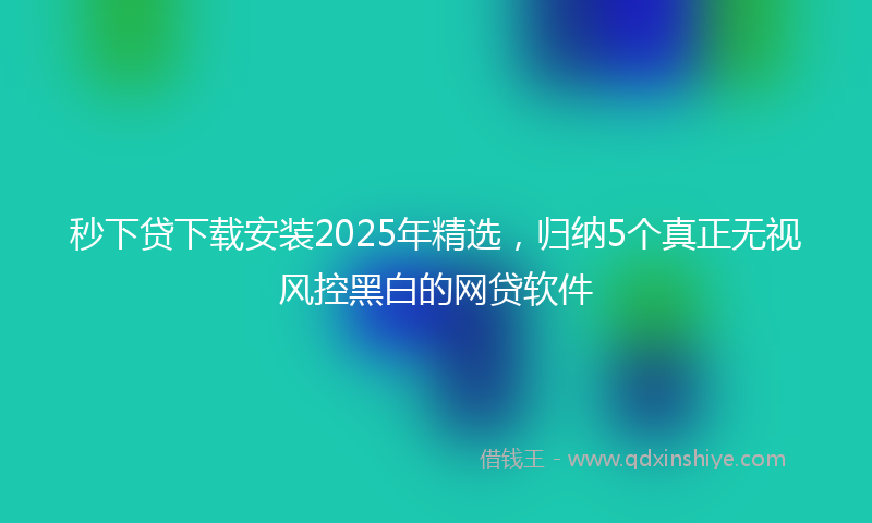 秒下贷下载安装2025年精选，归纳5个真正无视风控黑白的网贷软件