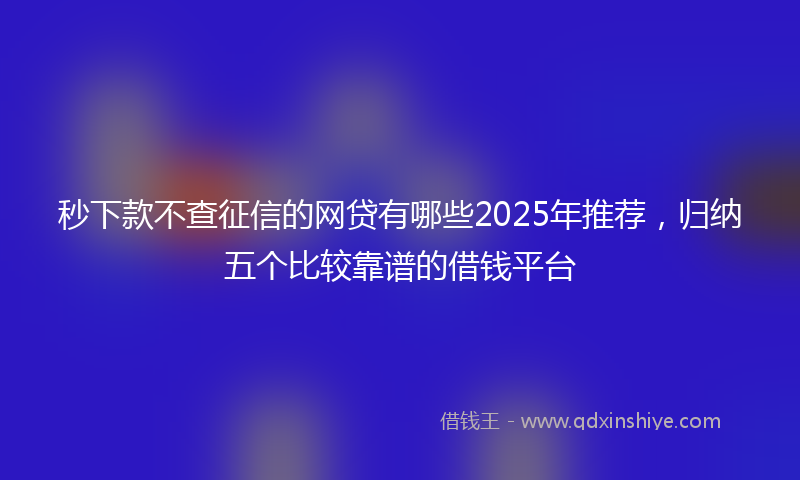 秒下款不查征信的网贷有哪些2025年推荐，归纳五个比较靠谱的借钱平台