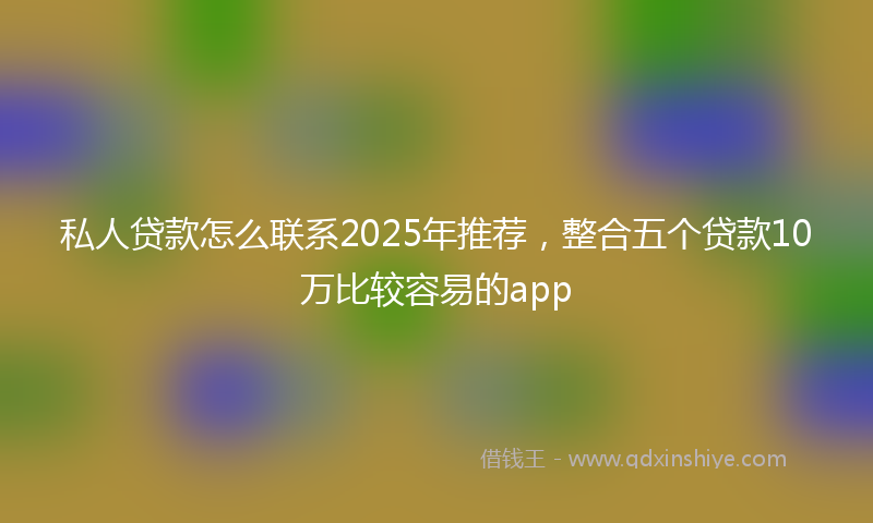 私人贷款怎么联系2025年推荐，整合五个贷款10万比较容易的app