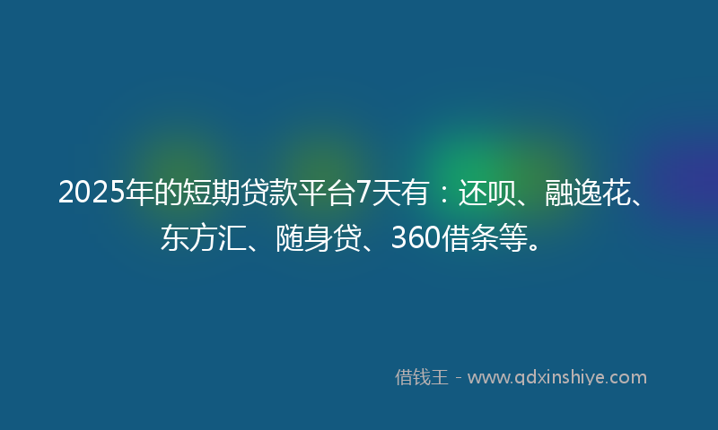 2025年的短期贷款平台7天有：还呗、融逸花、东方汇、随身贷、360借条等。