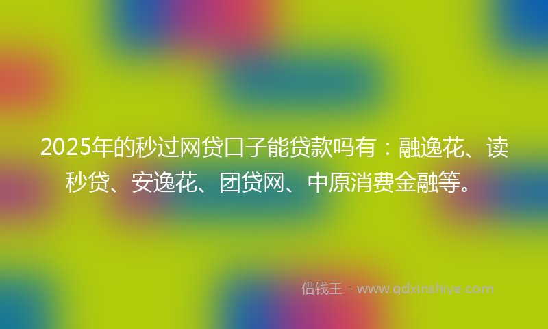 2025年的秒过网贷口子能贷款吗有：融逸花、读秒贷、安逸花、团贷网、中原消费金融等。
