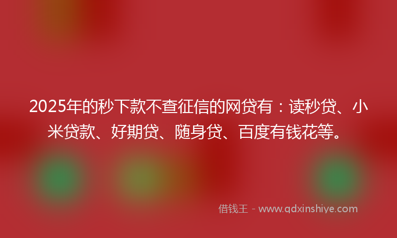 2025年的秒下款不查征信的网贷有：读秒贷、小米贷款、好期贷、随身贷、百度有钱花等。