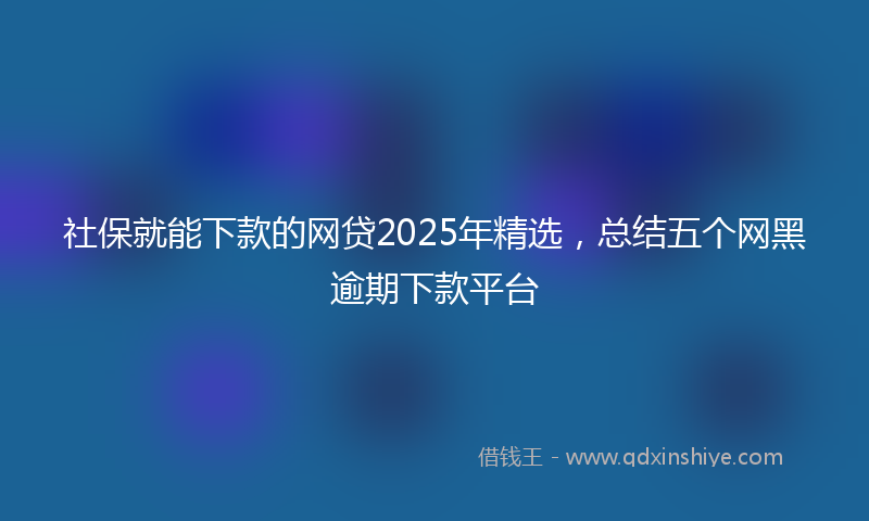社保就能下款的网贷2025年精选，总结五个网黑逾期下款平台