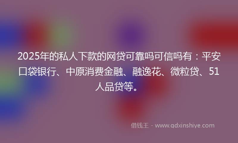 2025年的私人下款的网贷可靠吗可信吗有：平安口袋银行、中原消费金融、融逸花、微粒贷、51人品贷等。