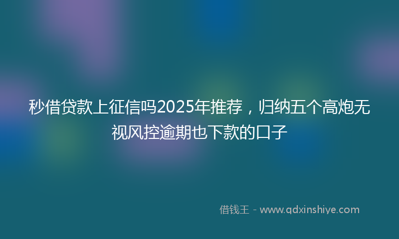秒借贷款上征信吗2025年推荐，归纳五个高炮无视风控逾期也下款的口子