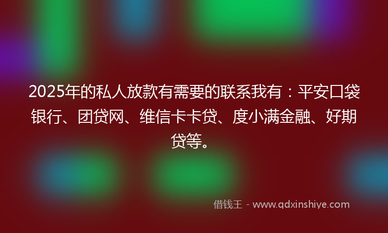 2025年的私人放款有需要的联系我有：平安口袋银行、团贷网、维信卡卡贷、度小满金融、好期贷等。