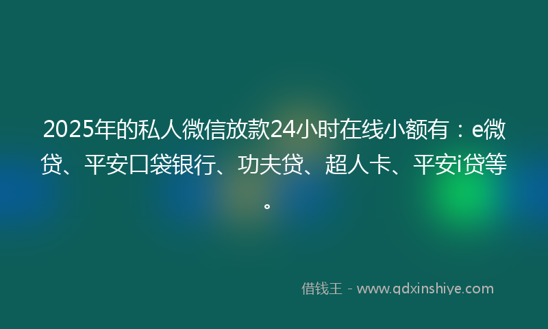2025年的私人微信放款24小时在线小额有：e微贷、平安口袋银行、功夫贷、超人卡、平安i贷等。